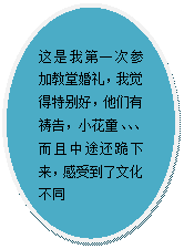 椭圆: 这是我第一次参加教堂婚礼，我觉得特别好，他们有祷告，小花童、、、而且中途还跪下来，感受到了文化不同